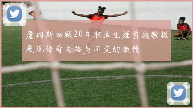 詹姆斯回顾20年职业生涯首战数据展现传奇之路与不变的激情