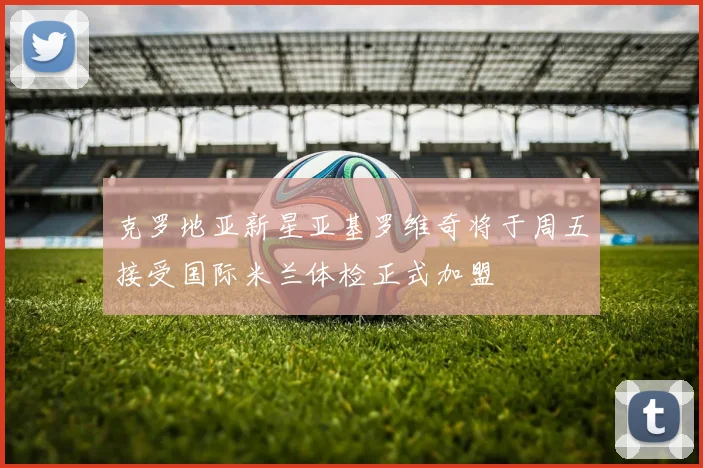 克罗地亚新星亚基罗维奇将于周五接受国际米兰体检正式加盟