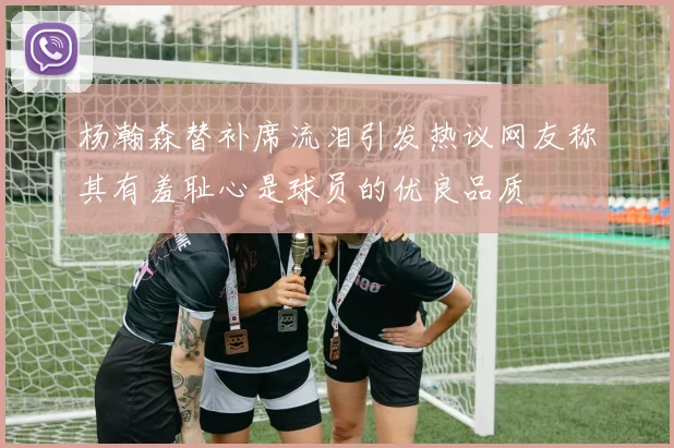 杨瀚森替补席流泪引发热议网友称其有羞耻心是球员的优良品质