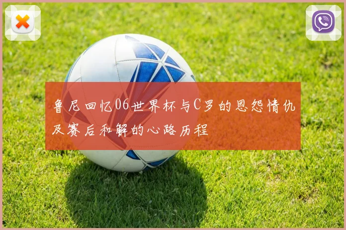 鲁尼回忆06世界杯与C罗的恩怨情仇及赛后和解的心路历程