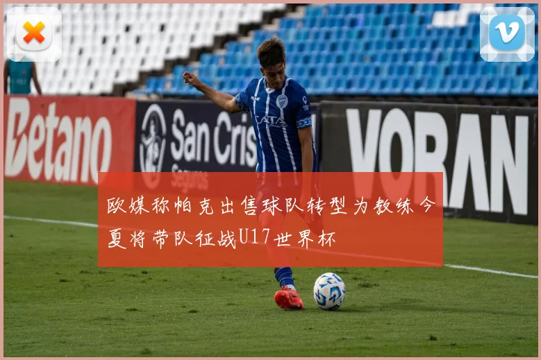 欧媒称帕克出售球队转型为教练今夏将带队征战U17世界杯