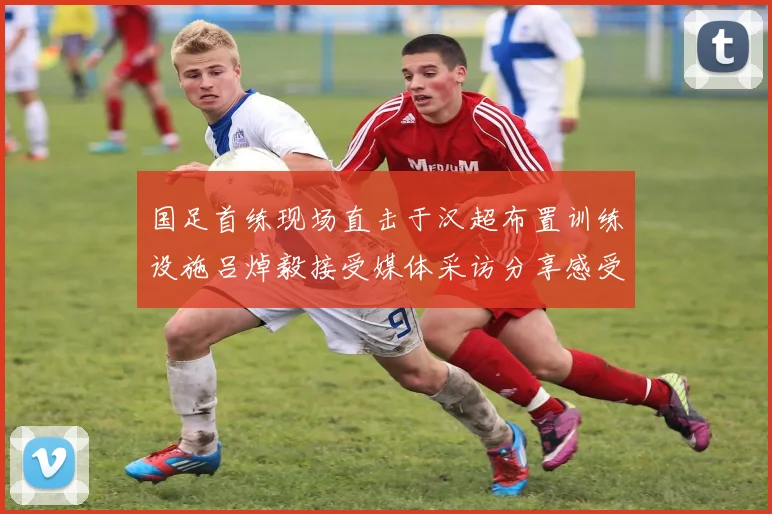 国足首练现场直击于汉超布置训练设施吕焯毅接受媒体采访分享感受