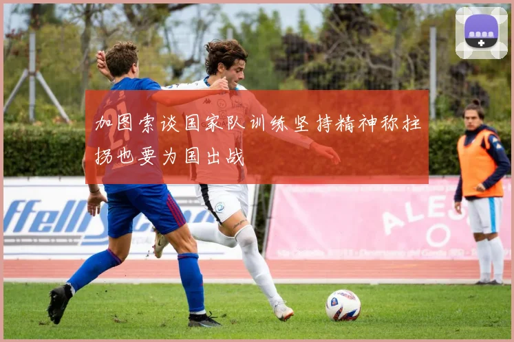加图索谈国家队训练坚持精神称拄拐也要为国出战