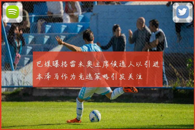 巴媒曝格雷米奥主席候选人以引进本泽马作为竞选策略引发关注