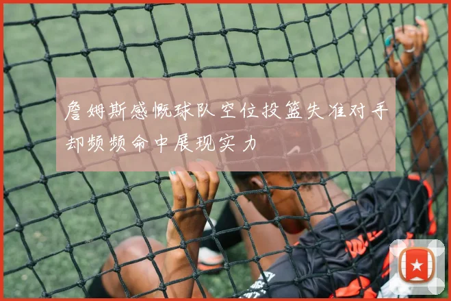 詹姆斯感慨球队空位投篮失准对手却频频命中展现实力