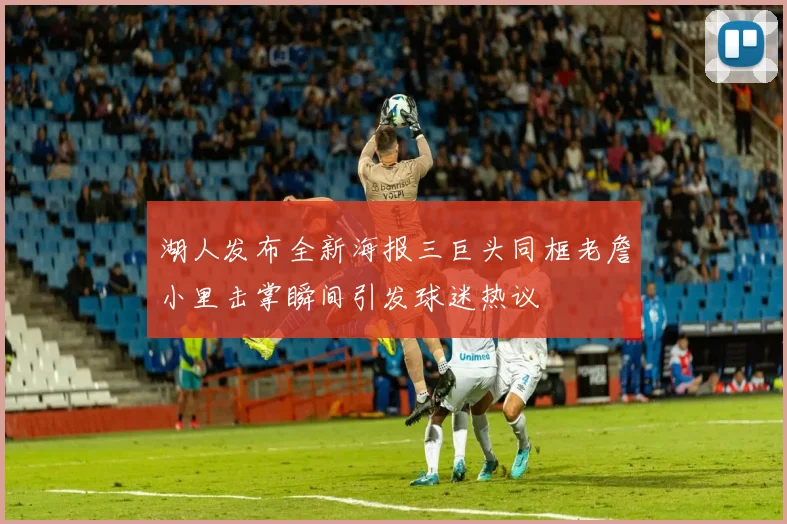 湖人发布全新海报三巨头同框老詹小里击掌瞬间引发球迷热议