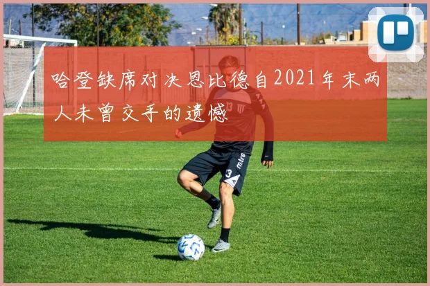 哈登缺席对决恩比德自2021年末两人未曾交手的遗憾