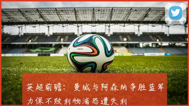 英超前瞻：曼城与阿森纳争胜蓝军力保不败利物浦恐遭失利