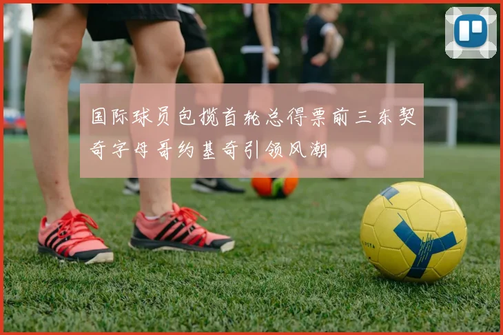 国际球员包揽首轮总得票前三东契奇字母哥约基奇引领风潮