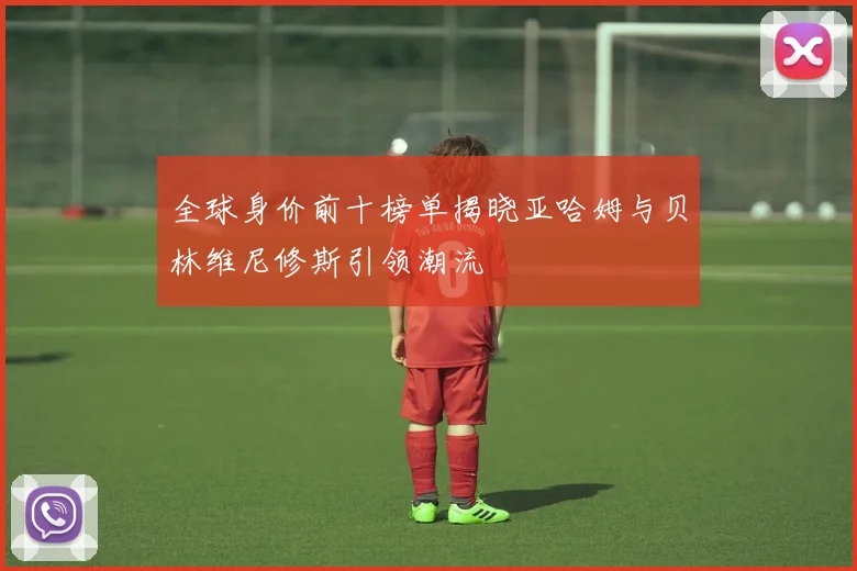 全球身价前十榜单揭晓亚哈姆与贝林维尼修斯引领潮流