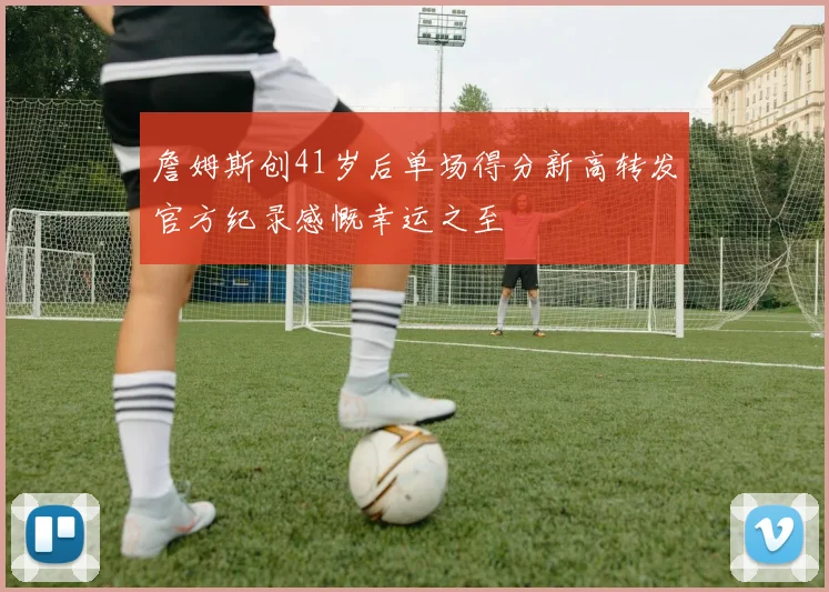 詹姆斯创41岁后单场得分新高转发官方纪录感慨幸运之至