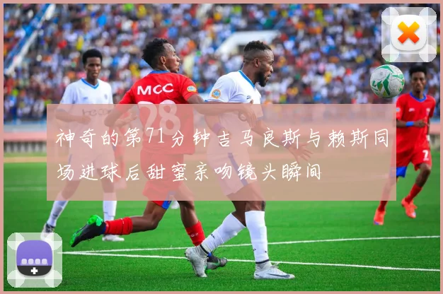 神奇的第71分钟吉马良斯与赖斯同场进球后甜蜜亲吻镜头瞬间