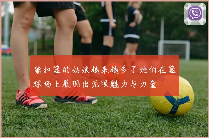 能扣篮的姑娘越来越多了她们在篮球场上展现出无限魅力与力量