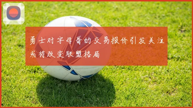 勇士对字母哥的交易报价引发关注或将改变联盟格局