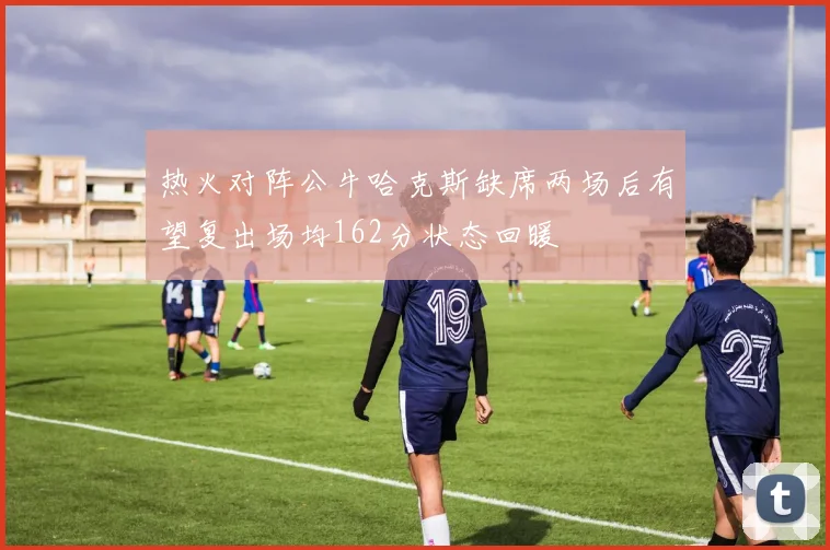 热火对阵公牛哈克斯缺席两场后有望复出场均162分状态回暖