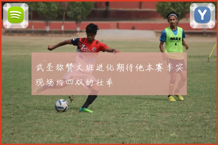 武圣称赞文班进化期待他本赛季实现场均四双的壮举