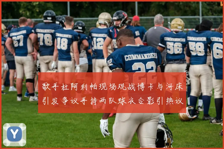 歌手杜阿利帕现场观战博卡与河床引发争议手持两队球衣合影引热议
