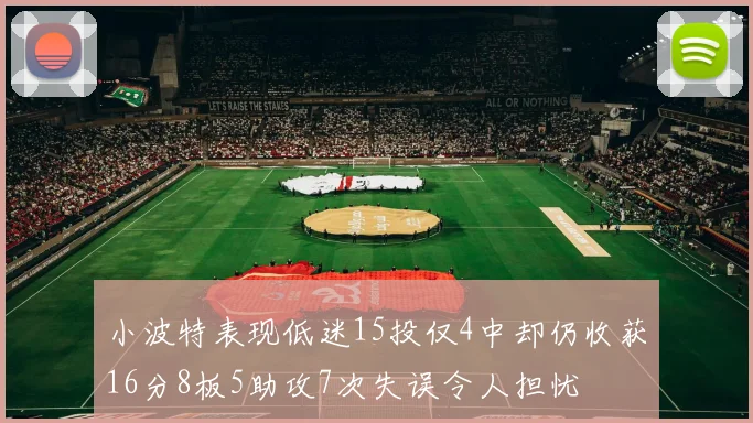 小波特表现低迷15投仅4中却仍收获16分8板5助攻7次失误令人担忧