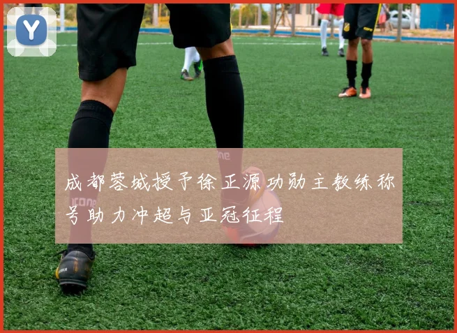 成都蓉城授予徐正源功勋主教练称号助力冲超与亚冠征程