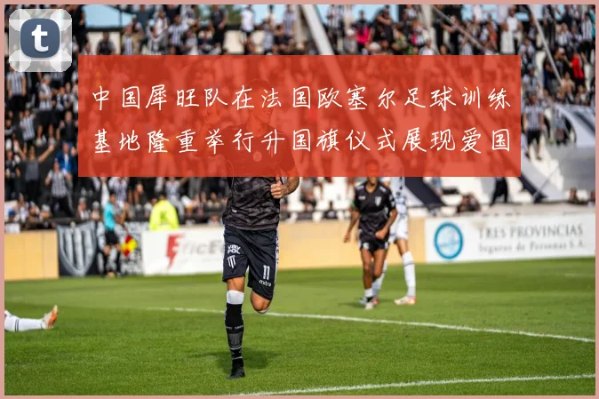 中国犀旺队在法国欧塞尔足球训练基地隆重举行升国旗仪式展现爱国情怀