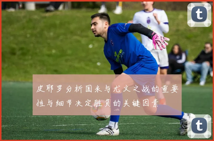皮耶罗分析国米与尤文之战的重要性与细节决定胜负的关键因素