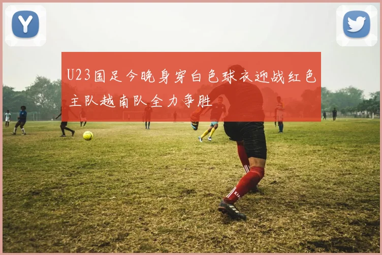 U23国足今晚身穿白色球衣迎战红色主队越南队全力争胜