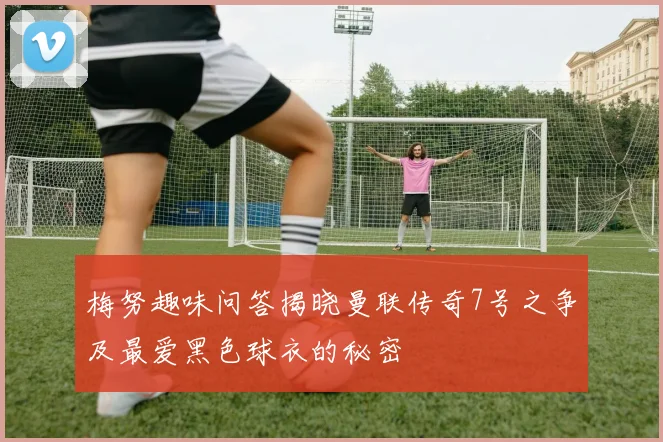 梅努趣味问答揭晓曼联传奇7号之争及最爱黑色球衣的秘密