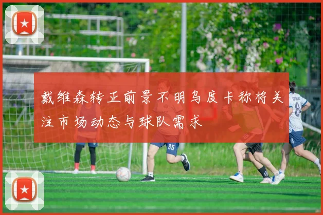 戴维森转正前景不明乌度卡称将关注市场动态与球队需求