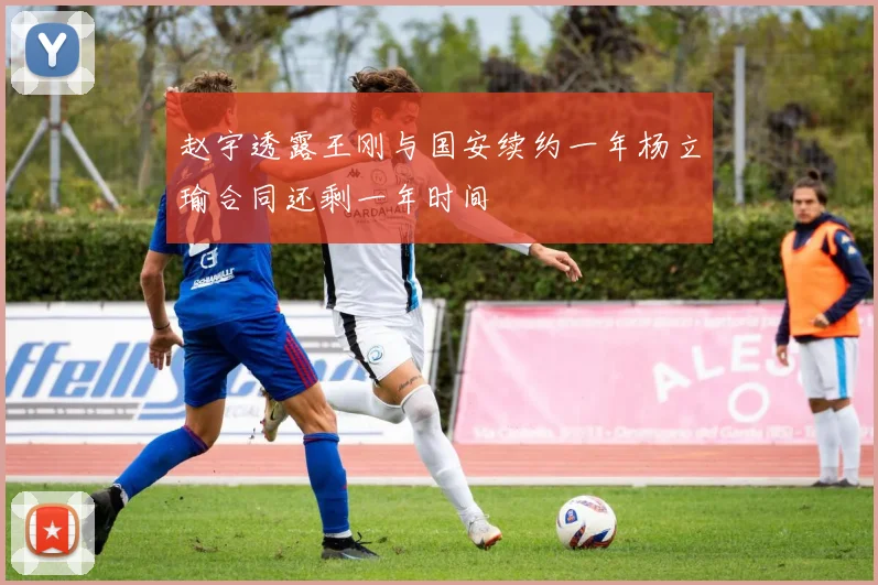 赵宇透露王刚与国安续约一年杨立瑜合同还剩一年时间
