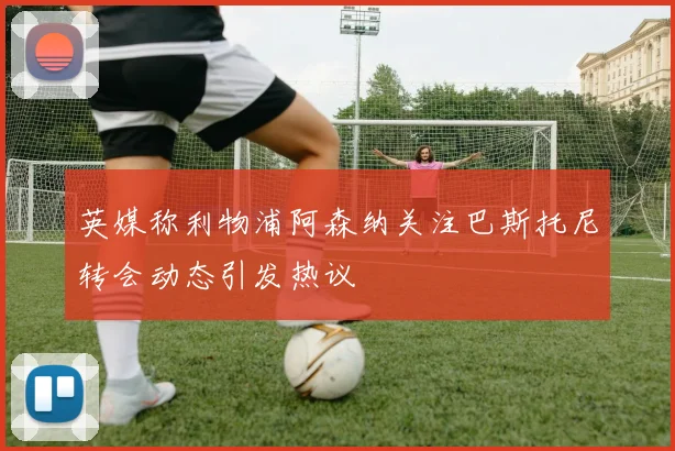 英媒称利物浦阿森纳关注巴斯托尼转会动态引发热议